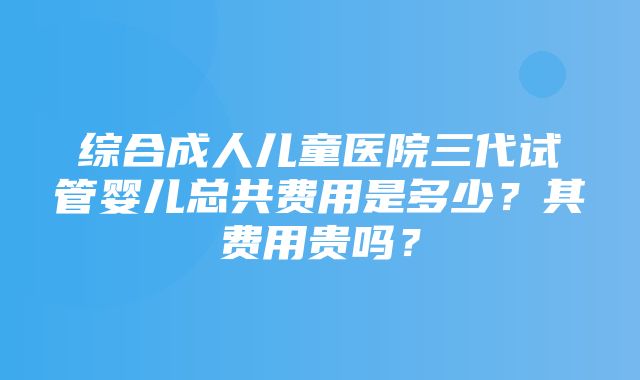 综合成人儿童医院三代试管婴儿总共费用是多少？其费用贵吗？