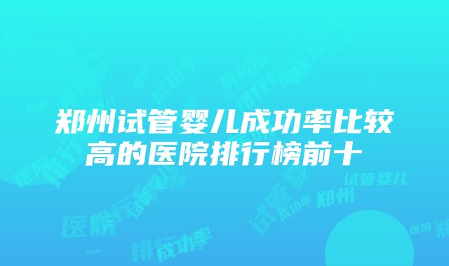 郑州试管婴儿成功率比较高的医院排行榜前十