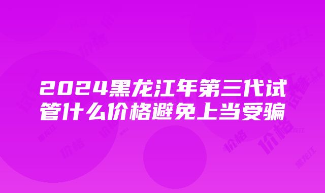 2024黑龙江年第三代试管什么价格避免上当受骗