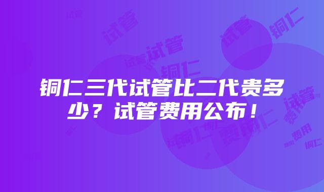 铜仁三代试管比二代贵多少？试管费用公布！