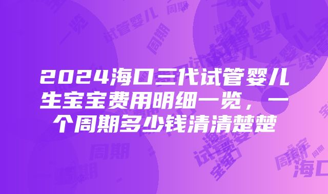 2024海口三代试管婴儿生宝宝费用明细一览，一个周期多少钱清清楚楚