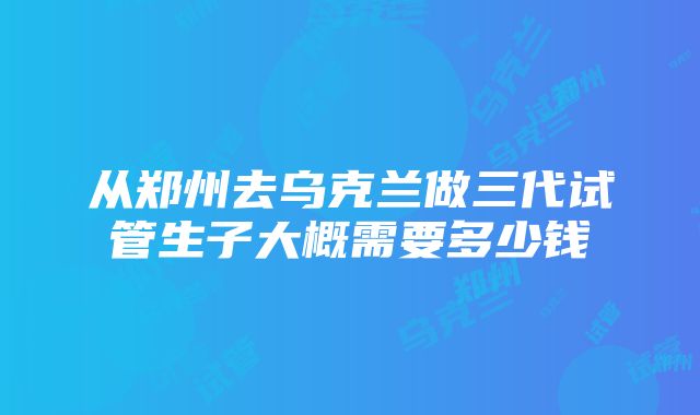 从郑州去乌克兰做三代试管生子大概需要多少钱