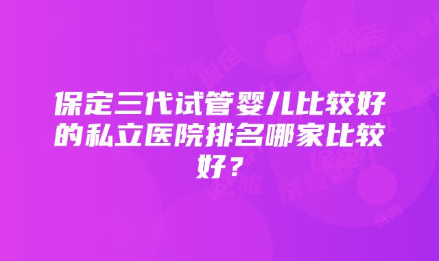 保定三代试管婴儿比较好的私立医院排名哪家比较好？