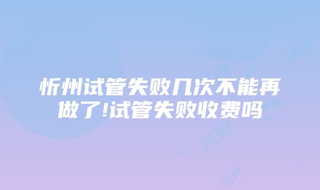 忻州试管失败几次不能再做了!试管失败收费吗