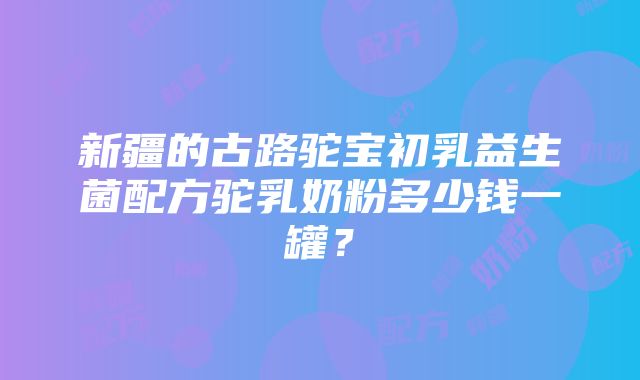 新疆的古路驼宝初乳益生菌配方驼乳奶粉多少钱一罐？