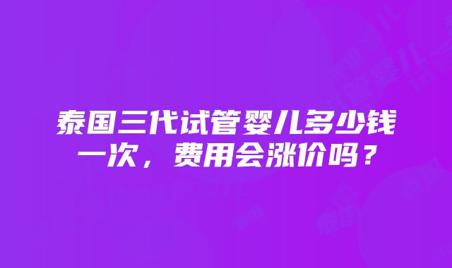 泰国三代试管婴儿多少钱一次，费用会涨价吗？