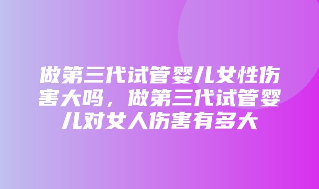 做第三代试管婴儿女性伤害大吗，做第三代试管婴儿对女人伤害有多大