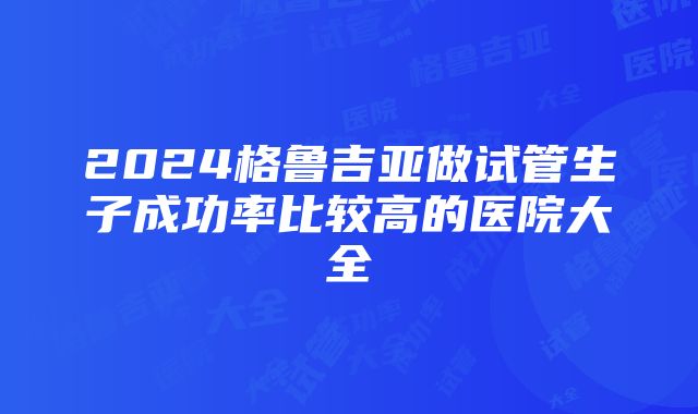 2024格鲁吉亚做试管生子成功率比较高的医院大全