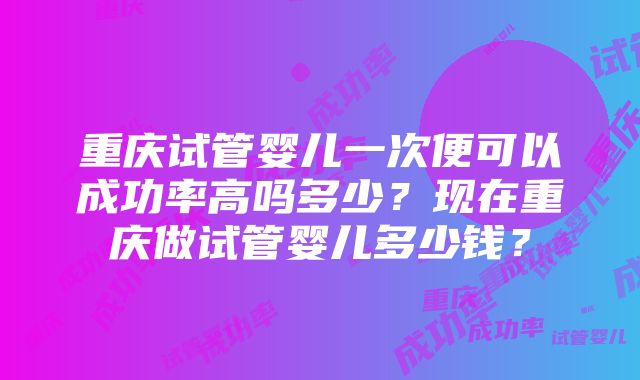 重庆试管婴儿一次便可以成功率高吗多少？现在重庆做试管婴儿多少钱？