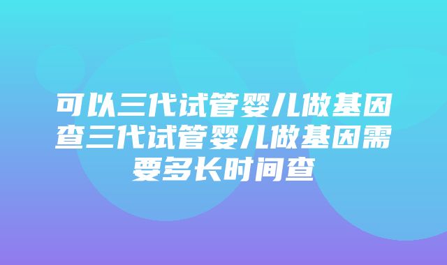 可以三代试管婴儿做基因查三代试管婴儿做基因需要多长时间查