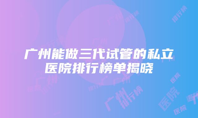 广州能做三代试管的私立医院排行榜单揭晓