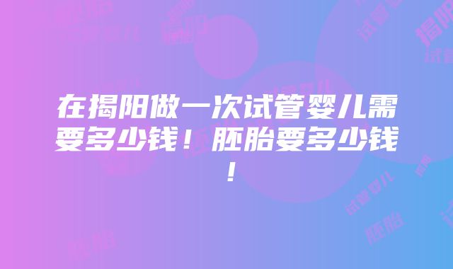 在揭阳做一次试管婴儿需要多少钱！胚胎要多少钱！