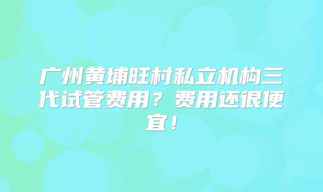 广州黄埔旺村私立机构三代试管费用？费用还很便宜！