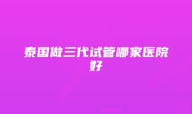 泰国做三代试管哪家医院好