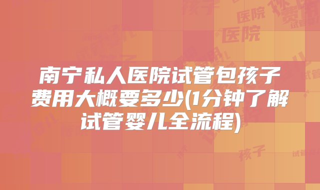 南宁私人医院试管包孩子费用大概要多少(1分钟了解试管婴儿全流程)