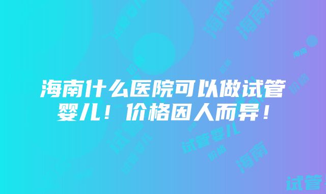 海南什么医院可以做试管婴儿！价格因人而异！