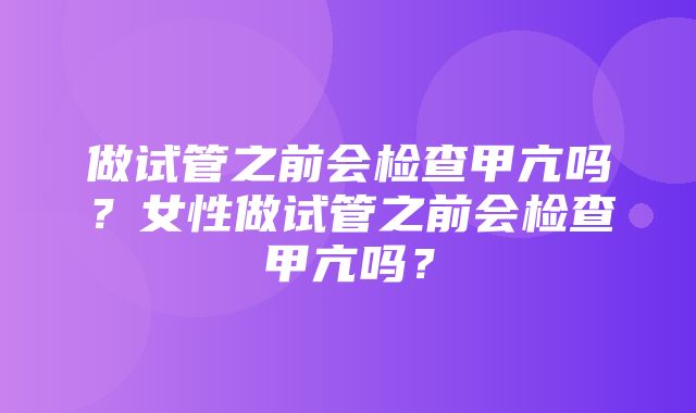 做试管之前会检查甲亢吗？女性做试管之前会检查甲亢吗？