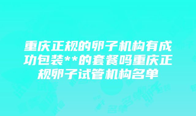 重庆正规的卵子机构有成功包装**的套餐吗重庆正规卵子试管机构名单