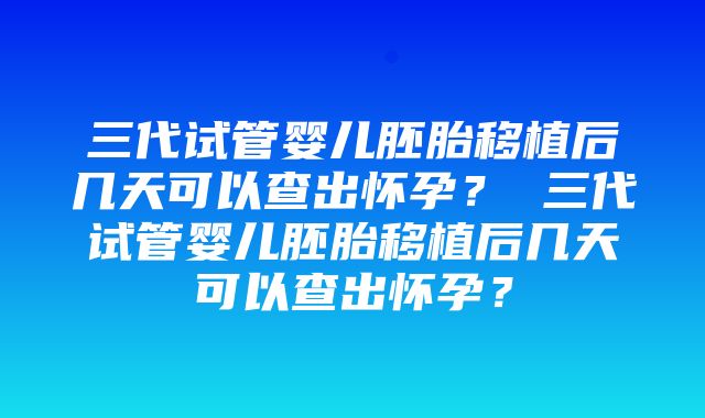 三代试管婴儿胚胎移植后几天可以查出怀孕？ 三代试管婴儿胚胎移植后几天可以查出怀孕？