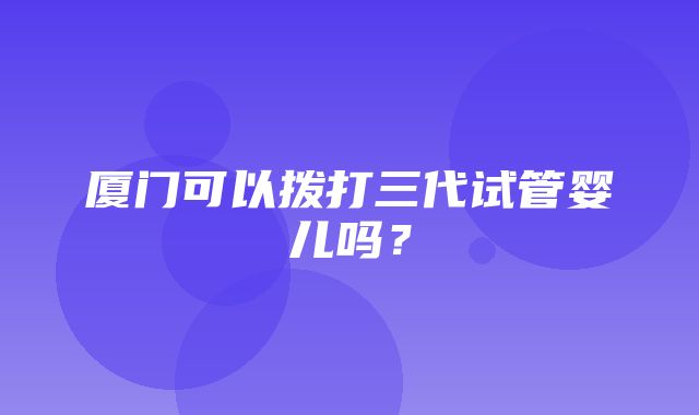 厦门可以拨打三代试管婴儿吗？