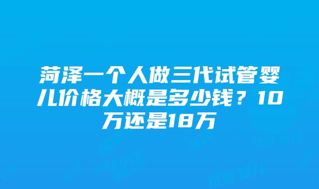 菏泽一个人做三代试管婴儿价格大概是多少钱？10万还是18万