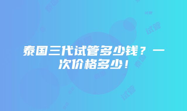 泰国三代试管多少钱？一次价格多少！