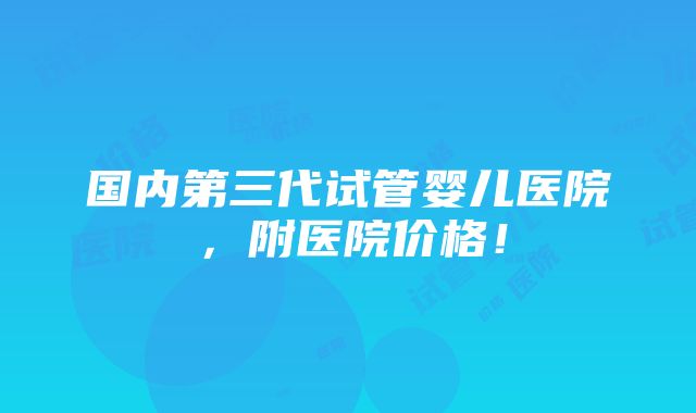 国内第三代试管婴儿医院，附医院价格！