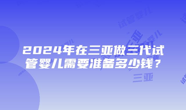 2024年在三亚做三代试管婴儿需要准备多少钱？