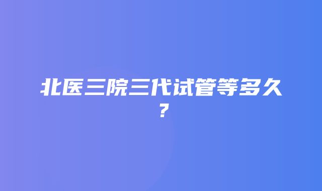 北医三院三代试管等多久？