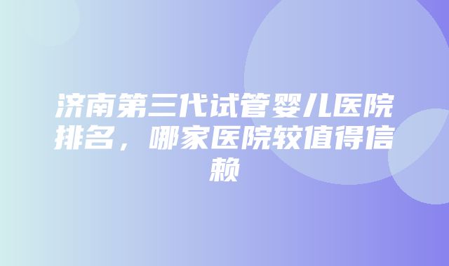 济南第三代试管婴儿医院排名，哪家医院较值得信赖