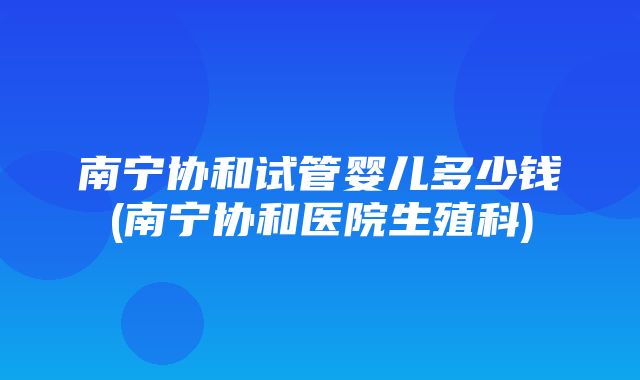 南宁协和试管婴儿多少钱(南宁协和医院生殖科)