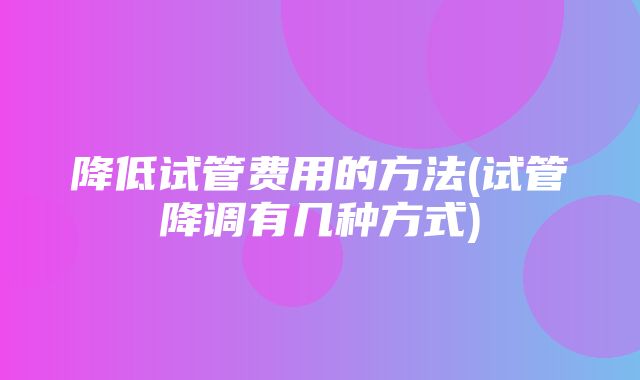 降低试管费用的方法(试管降调有几种方式)