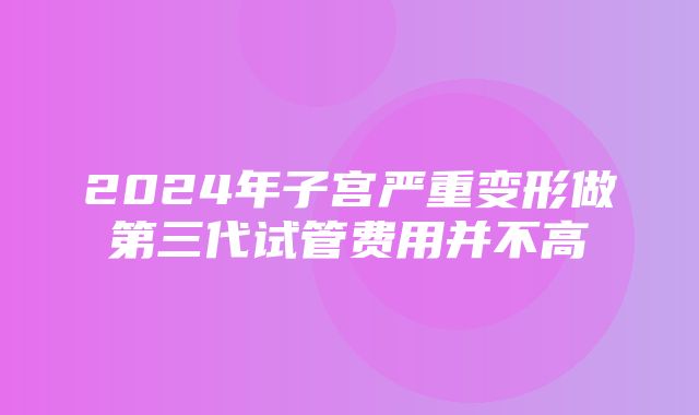 2024年子宫严重变形做第三代试管费用并不高