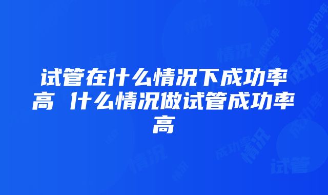 试管在什么情况下成功率高 什么情况做试管成功率高