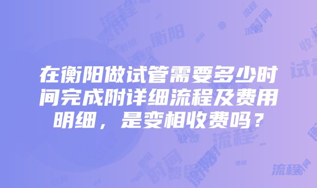 在衡阳做试管需要多少时间完成附详细流程及费用明细，是变相收费吗？