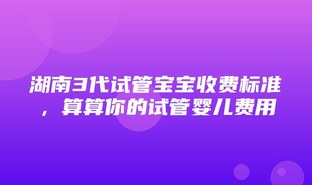 湖南3代试管宝宝收费标准，算算你的试管婴儿费用