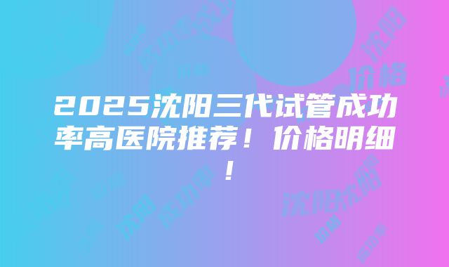 2025沈阳三代试管成功率高医院推荐！价格明细！