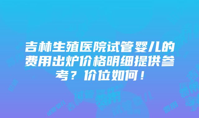 吉林生殖医院试管婴儿的费用出炉价格明细提供参考？价位如何！