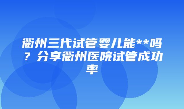 衢州三代试管婴儿能**吗？分享衢州医院试管成功率