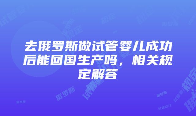 去俄罗斯做试管婴儿成功后能回国生产吗，相关规定解答