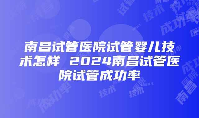 南昌试管医院试管婴儿技术怎样 2024南昌试管医院试管成功率