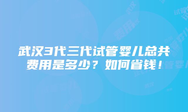 武汉3代三代试管婴儿总共费用是多少？如何省钱！