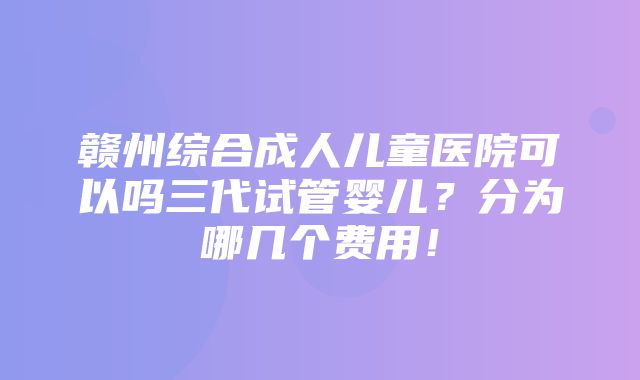 赣州综合成人儿童医院可以吗三代试管婴儿？分为哪几个费用！