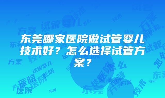 东莞哪家医院做试管婴儿技术好？怎么选择试管方案？