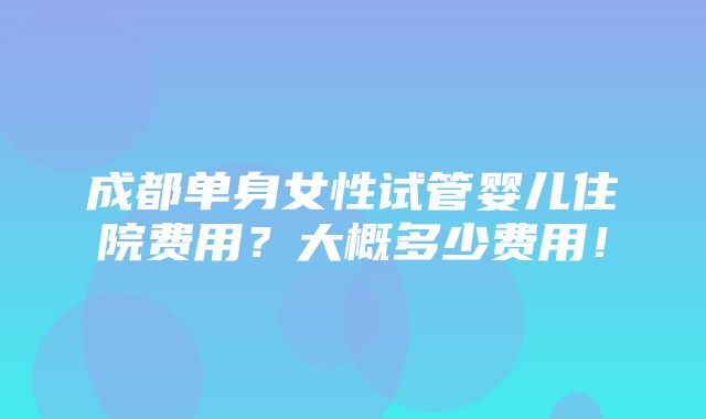 成都单身女性试管婴儿住院费用？大概多少费用！