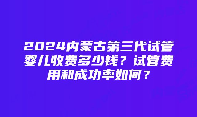 2024内蒙古第三代试管婴儿收费多少钱？试管费用和成功率如何？