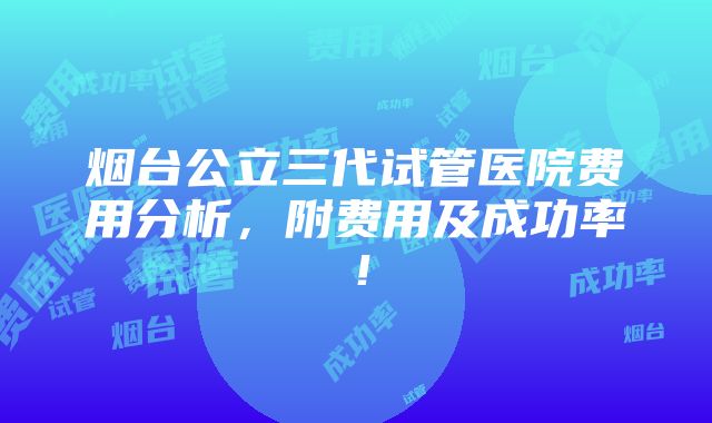 烟台公立三代试管医院费用分析，附费用及成功率！