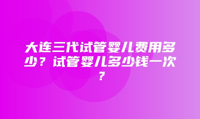 大连三代试管婴儿费用多少？试管婴儿多少钱一次？