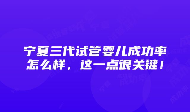 宁夏三代试管婴儿成功率怎么样，这一点很关键！