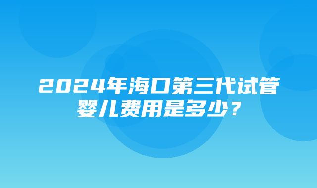 2024年海口第三代试管婴儿费用是多少？